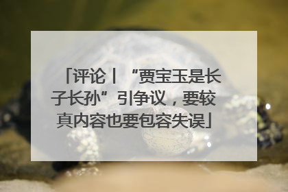 评论丨“贾宝玉是长子长孙”引争议，要较真内容也要包容失误