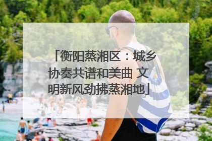 衡阳蒸湘区：城乡协奏共谱和美曲 文明新风劲拂蒸湘地