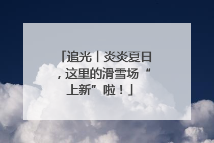 追光丨炎炎夏日，这里的滑雪场“上新”啦！