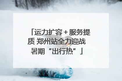 运力扩容＋服务提质 郑州站全力迎战暑期“出行热”