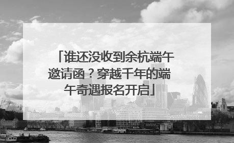 谁还没收到余杭端午邀请函？穿越千年的端午奇遇报名开启