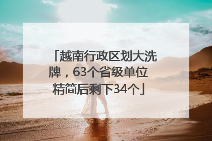 越南行政区划大洗牌，63个省级单位精简后剩下34个