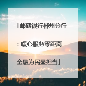 邮储银行郴州分行：暖心服务零距离 金融为民显担当