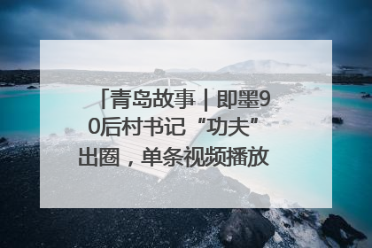 青岛故事｜即墨90后村书记“功夫”出圈，单条视频播放量过600万