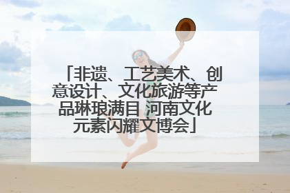 非遗、工艺美术、创意设计、文化旅游等产品琳琅满目 河南文化元素闪耀文博会
