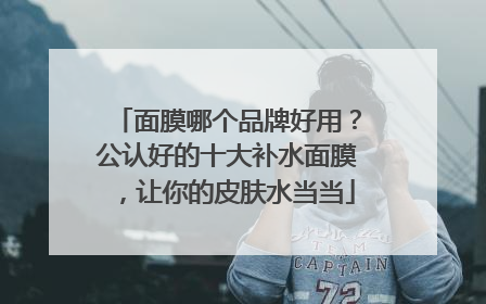 面膜哪个品牌好用？公认好的十大补水面膜，让你的皮肤水当当