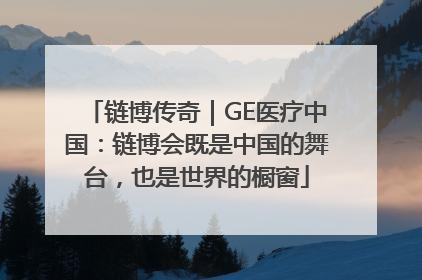 链博传奇｜GE医疗中国：链博会既是中国的舞台，也是世界的橱窗