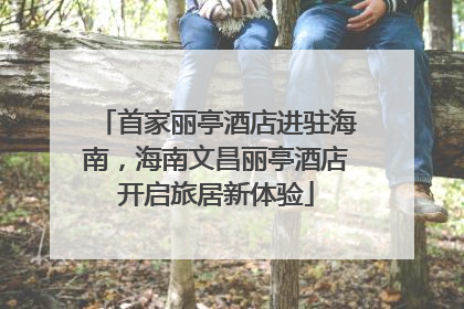 首家丽亭酒店进驻海南，海南文昌丽亭酒店开启旅居新体验