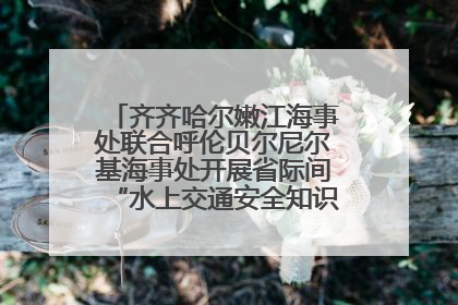 齐齐哈尔嫩江海事处联合呼伦贝尔尼尔基海事处开展省际间“水上交通安全知识进校园”活动