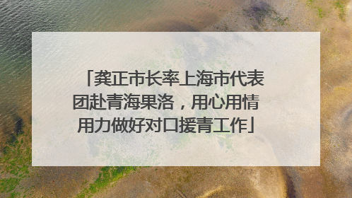 龚正市长率上海市代表团赴青海果洛，用心用情用力做好对口援青工作