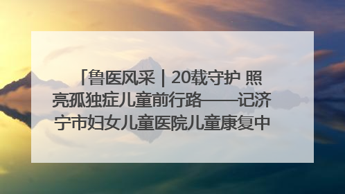 鲁医风采｜20载守护 照亮孤独症儿童前行路——记济宁市妇女儿童医院儿童康复中心主任、副主任技师赵淑珍