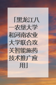 黑龙江八一农垦大学和河南农业大学联合攻关智能施药技术推广应用