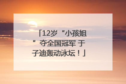 12岁“小孩姐”夺全国冠军 于子迪轰动泳坛！