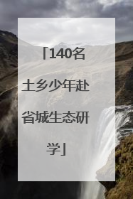 140名土乡少年赴省城生态研学