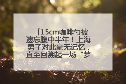 15cm咖啡勺被遗忘腹中半年！上海男子对此毫无记忆，直至回溯起一场“梦境”般的经历