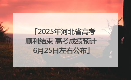 2025年河北省高考顺利结束 高考成绩预计6月25日左右公布