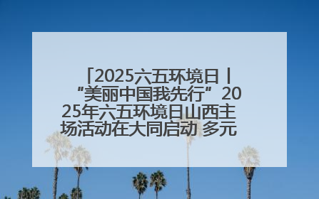 2025六五环境日丨“美丽中国我先行”2025年六五环境日山西主场活动在大同启动 多元形式绘就生态画卷