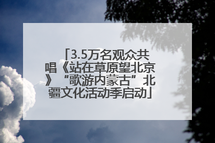 3.5万名观众共唱《站在草原望北京》“歌游内蒙古”北疆文化活动季启动