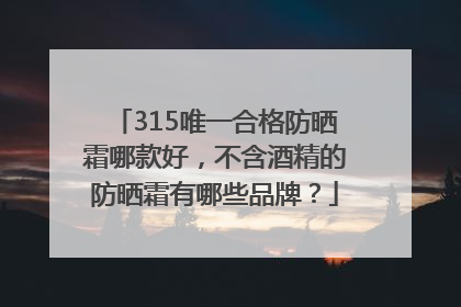 315唯一合格防晒霜哪款好，不含酒精的防晒霜有哪些品牌？