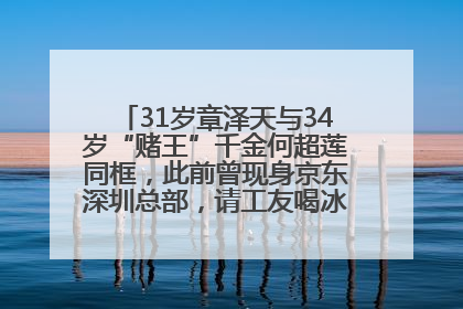 31岁章泽天与34岁“赌王”千金何超莲同框，此前曾现身京东深圳总部，请工友喝冰饮，点了300多杯