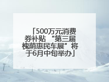 500万元消费券补贴 “第三届槐荫惠民车展”将于6月中旬举办