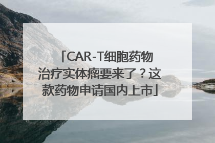 CAR-T细胞药物治疗实体瘤要来了？这款药物申请国内上市