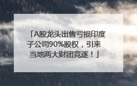 A股龙头出售亏损印度子公司90%股权，引来当地两大财团竞逐！